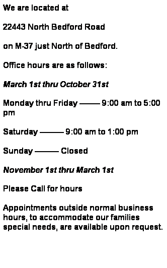 Text Box: We are located on M-37 just North of Bedford. 
Office hours are as follows:
March 1st thru October 31st
Monday thru Friday  9:00 am to 5:00 pm
Saturday  9:00 am to 1:00 pm
Sunday  Closed
November 1st thru March 1st
Monday, Wednesday, Friday & Sunday  Closed
Tuesday & Thursday  9:00 am to 5:00 pm
Saturday  9:00 am to 1:00 pm
Appointments outside normal business hours, to accommodate our families special needs, are available upon request.
